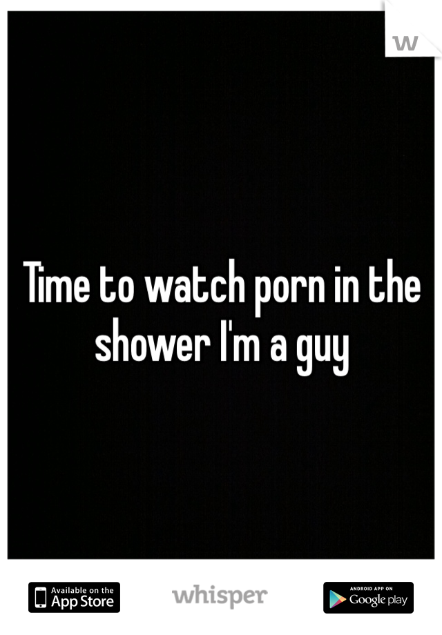 Time to watch porn in the shower I'm a guy