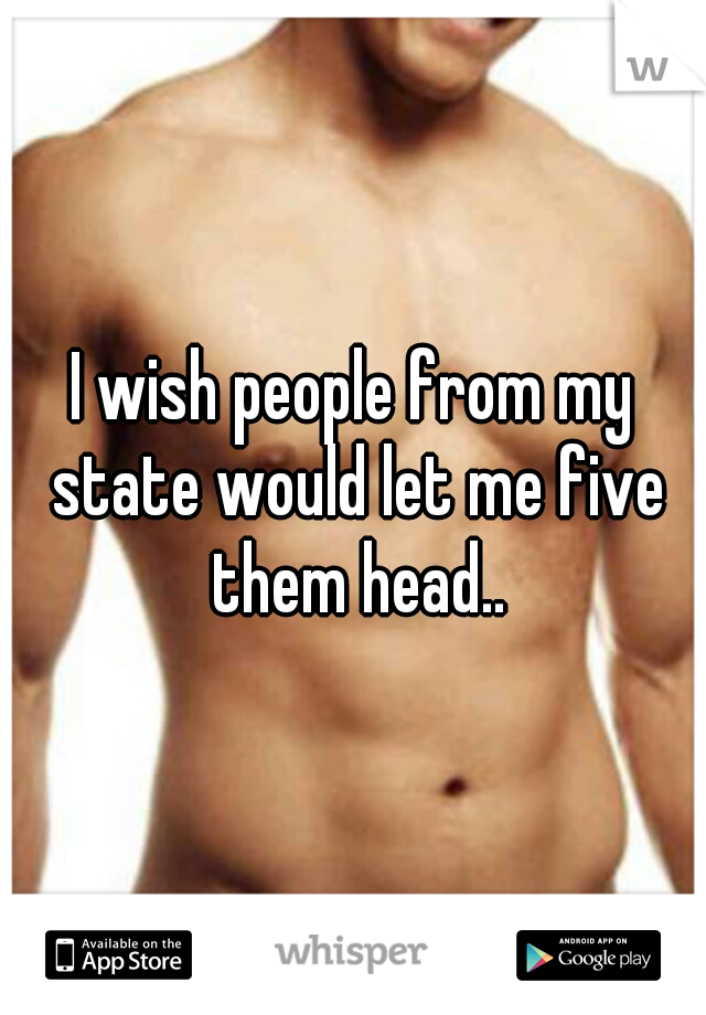I wish people from my state would let me five them head..