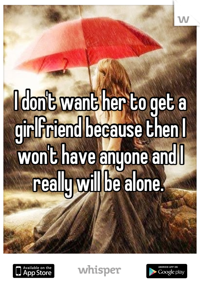I don't want her to get a girlfriend because then I won't have anyone and I really will be alone. 