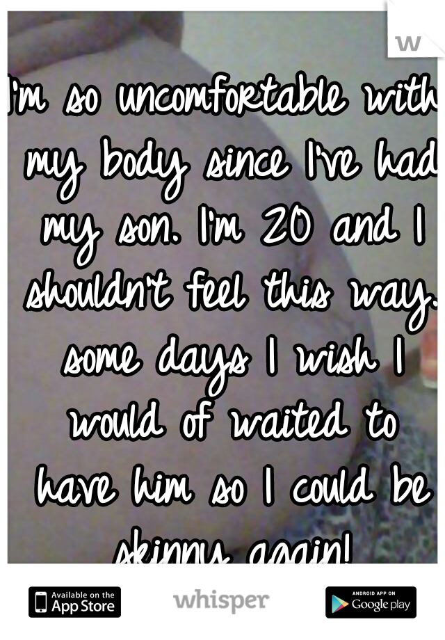 I'm so uncomfortable with my body since I've had my son. I'm 20 and I shouldn't feel this way. some days I wish I would of waited to have him so I could be skinny again!