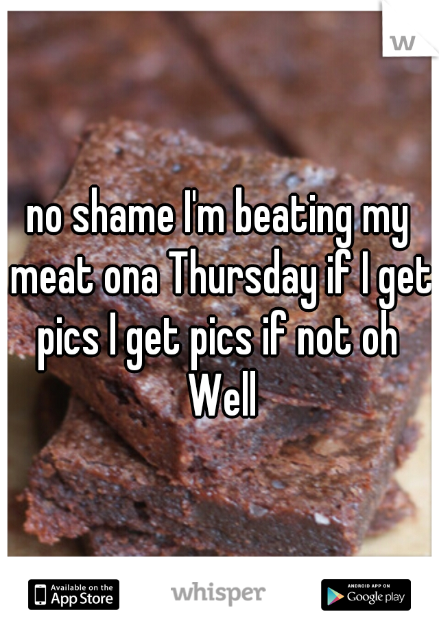 no shame I'm beating my meat ona Thursday if I get pics I get pics if not oh  Well