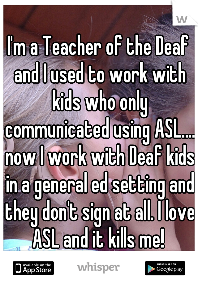 I'm a Teacher of the Deaf and I used to work with kids who only communicated using ASL.... now I work with Deaf kids in a general ed setting and they don't sign at all. I love ASL and it kills me! 