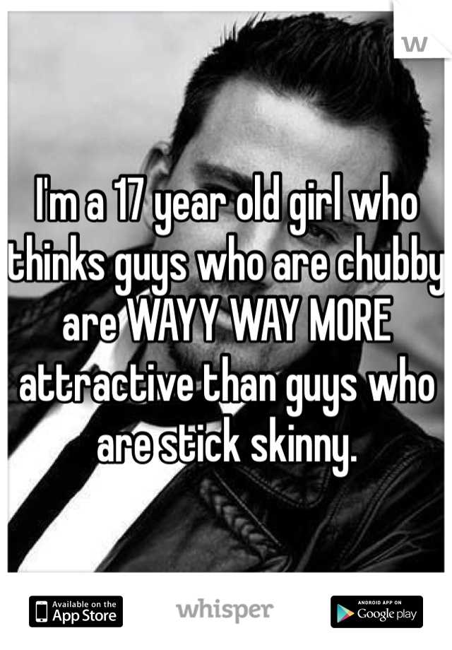 I'm a 17 year old girl who thinks guys who are chubby are WAYY WAY MORE attractive than guys who are stick skinny. 