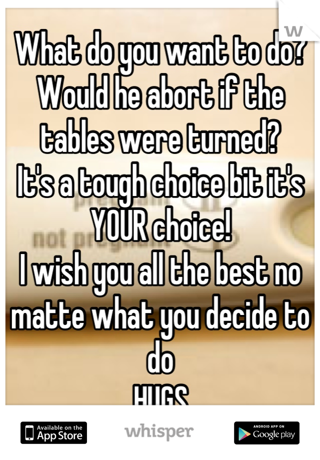 What do you want to do?
Would he abort if the tables were turned?
It's a tough choice bit it's YOUR choice!
I wish you all the best no matte what you decide to do
HUGS
