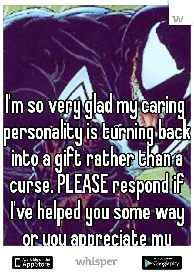 I'm so very glad my caring personality is turning back into a gift rather than a curse. PLEASE respond if I've helped you some way or you appreciate my feedback.