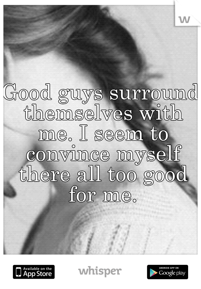 Good guys surround themselves with me. I seem to convince myself there all too good for me.