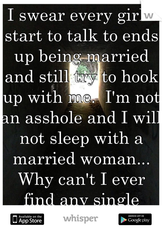 I swear every girl I start to talk to ends up being married and still try to hook up with me.  I'm not an asshole and I will not sleep with a married woman... Why can't I ever find any single women?!
