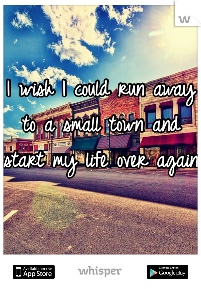 I wish I could run away to a small town and start my life over again