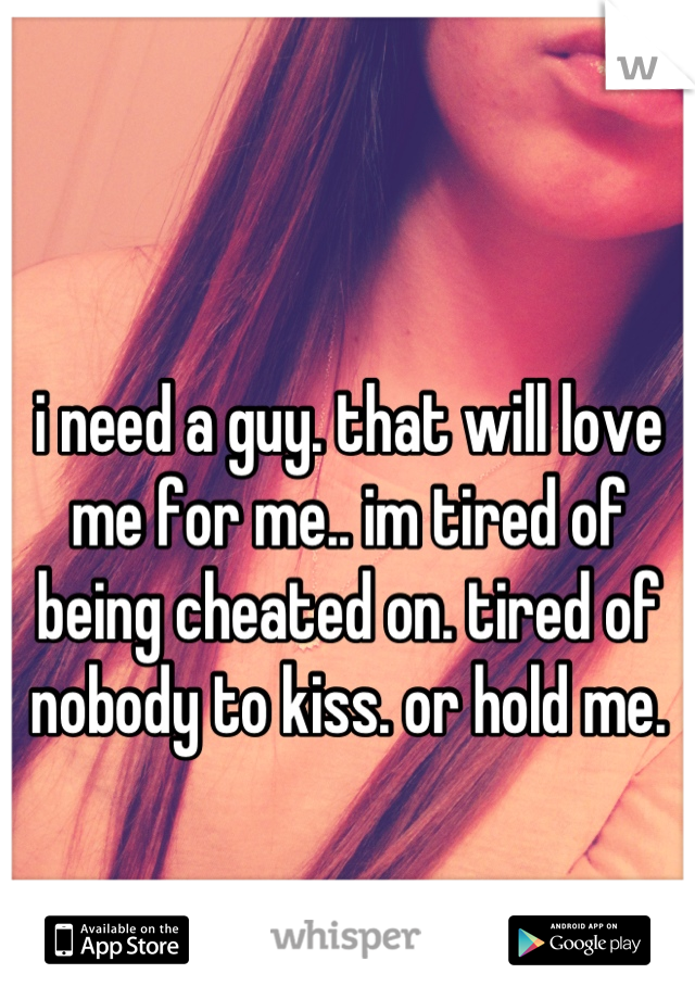 i need a guy. that will love me for me.. im tired of being cheated on. tired of nobody to kiss. or hold me.