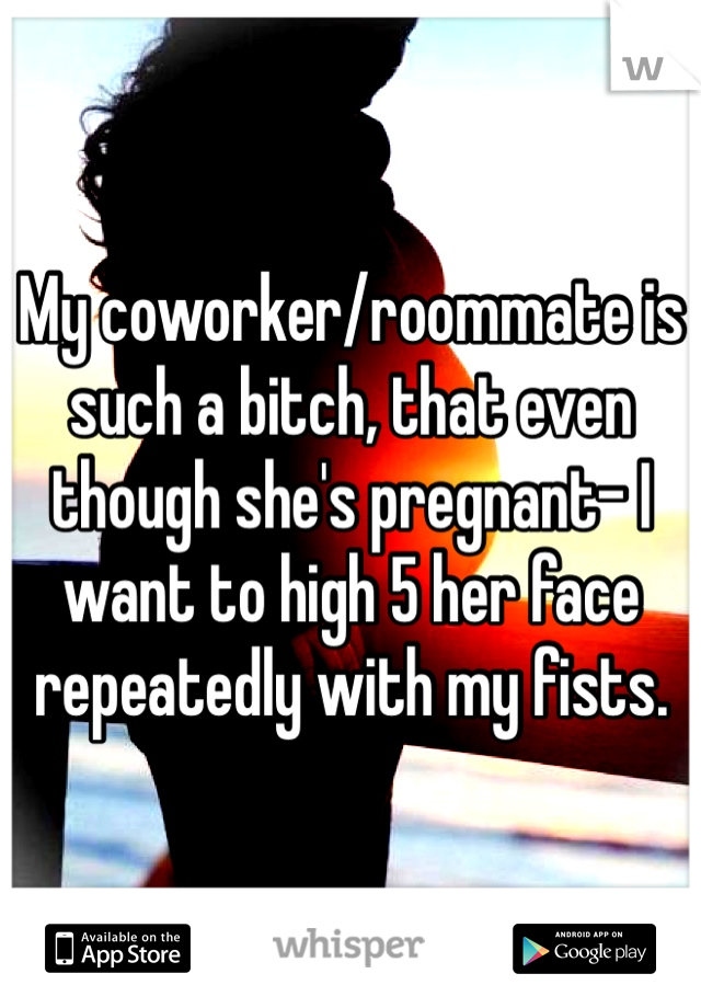 My coworker/roommate is such a bitch, that even though she's pregnant- I want to high 5 her face repeatedly with my fists.