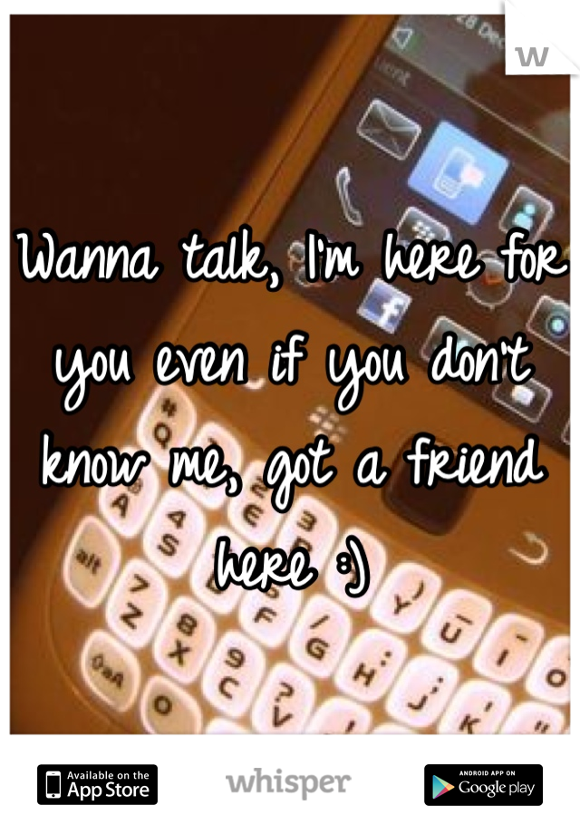 Wanna talk, I'm here for you even if you don't know me, got a friend here :)