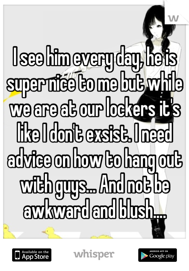 I see him every day, he is super nice to me but while we are at our lockers it's like I don't exsist. I need advice on how to hang out with guys... And not be awkward and blush....