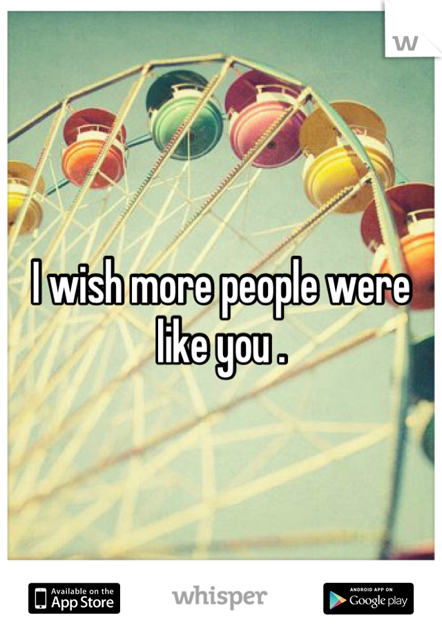 I wish more people were like you .