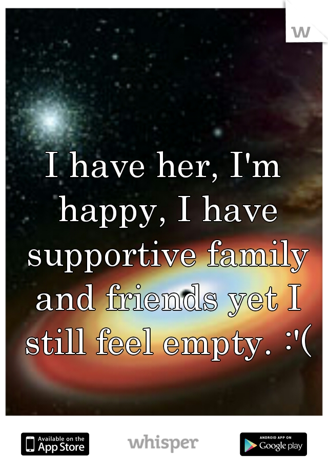 I have her, I'm happy, I have supportive family and friends yet I still feel empty. :'(