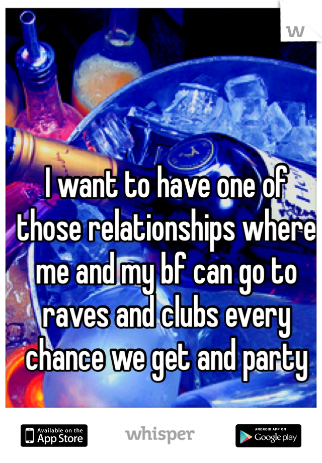 I want to have one of those relationships where me and my bf can go to raves and clubs every chance we get and party 