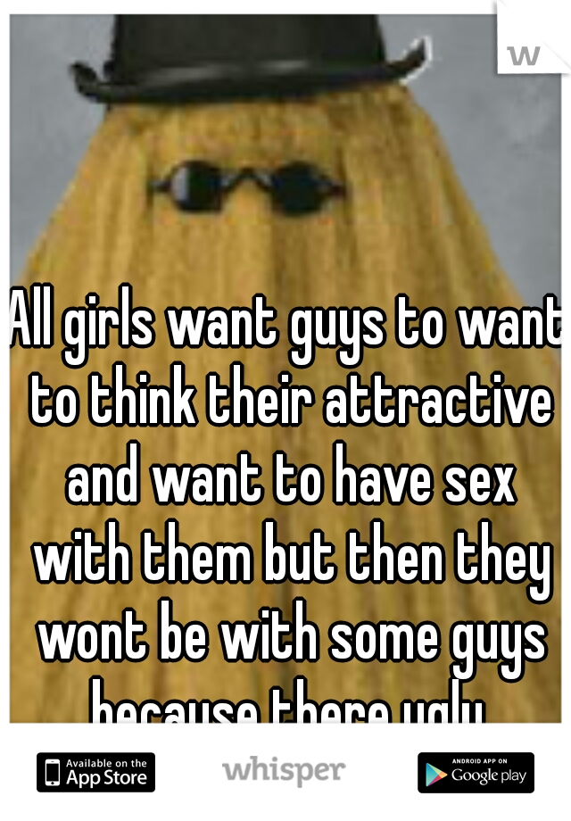 All girls want guys to want to think their attractive and want to have sex with them but then they wont be with some guys because there ugly.