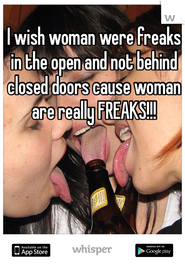 I wish woman were freaks in the open and not behind closed doors cause woman are really FREAKS!!!