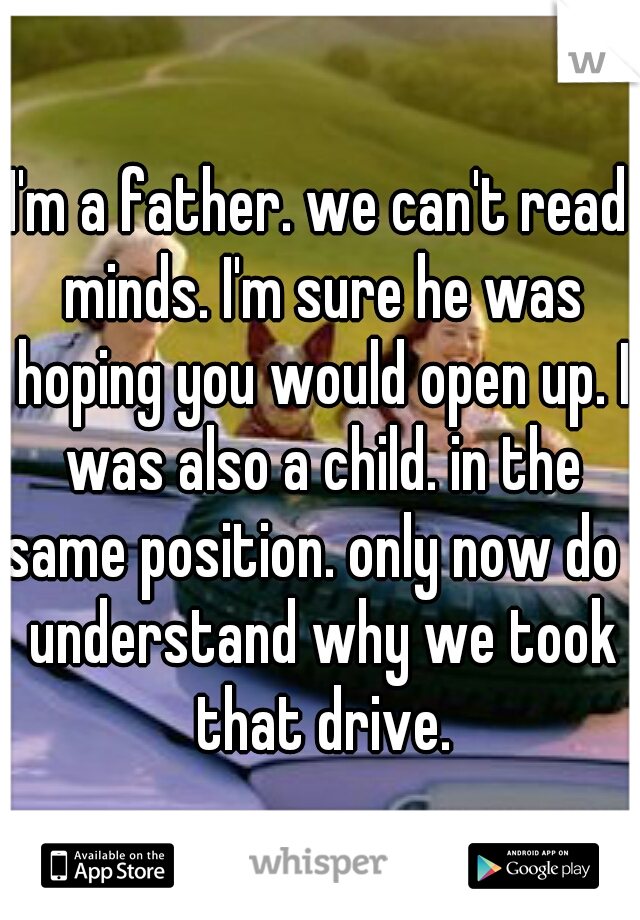 I'm a father. we can't read minds. I'm sure he was hoping you would open up. I was also a child. in the same position. only now do I understand why we took that drive.