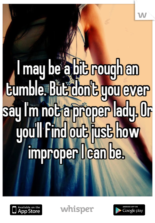 I may be a bit rough an tumble. But don't you ever say I'm not a proper lady. Or you'll find out just how improper I can be. 