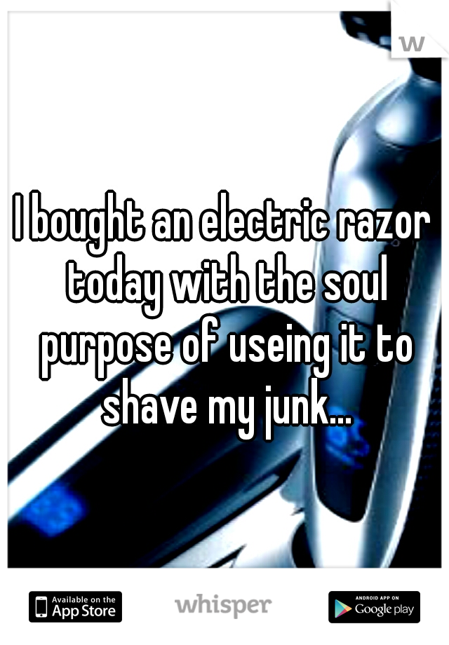 I bought an electric razor today with the soul purpose of useing it to shave my junk...