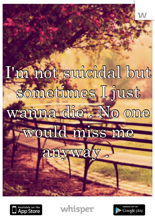 I'm not suicidal but sometimes I just wanna die . No one would miss me anyway . 