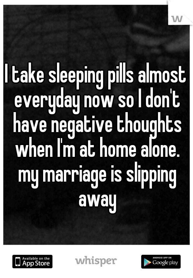 I take sleeping pills almost everyday now so I don't have negative thoughts when I'm at home alone. my marriage is slipping away