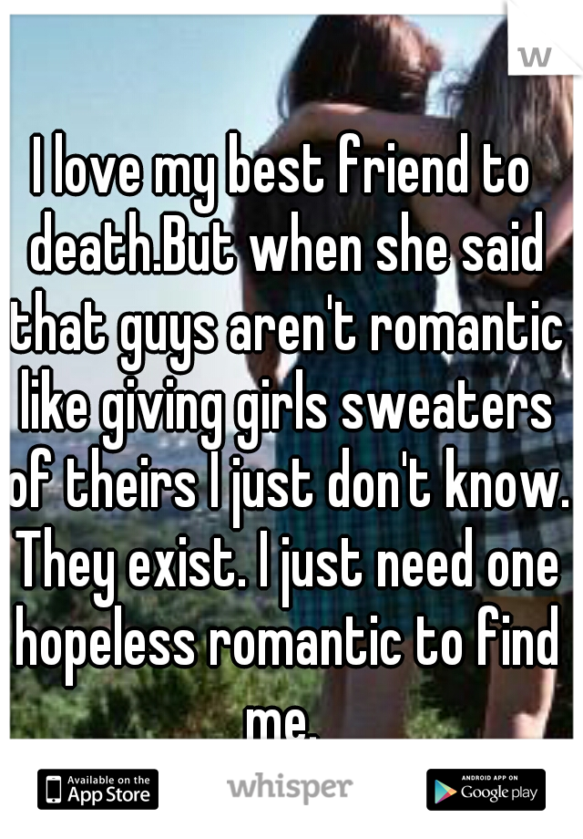 I love my best friend to death.But when she said that guys aren't romantic like giving girls sweaters of theirs I just don't know. They exist. I just need one hopeless romantic to find me. 