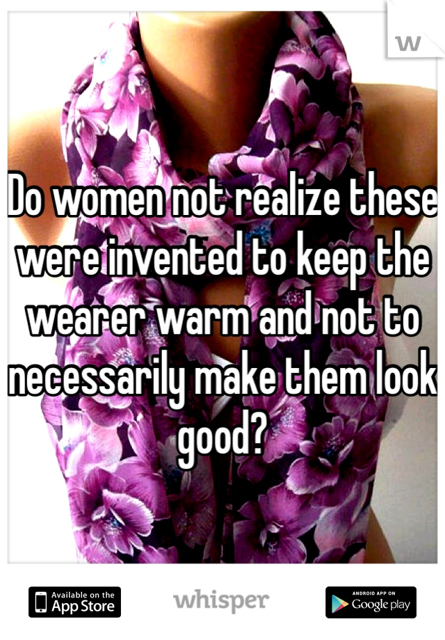 Do women not realize these were invented to keep the wearer warm and not to necessarily make them look good?
