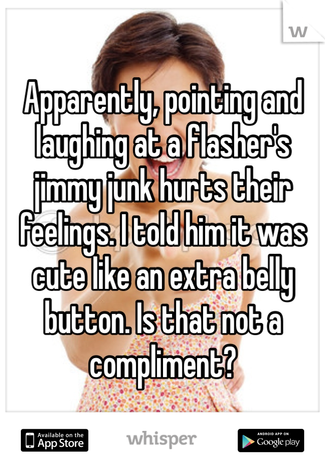 Apparently, pointing and laughing at a flasher's jimmy junk hurts their feelings. I told him it was cute like an extra belly button. Is that not a compliment?