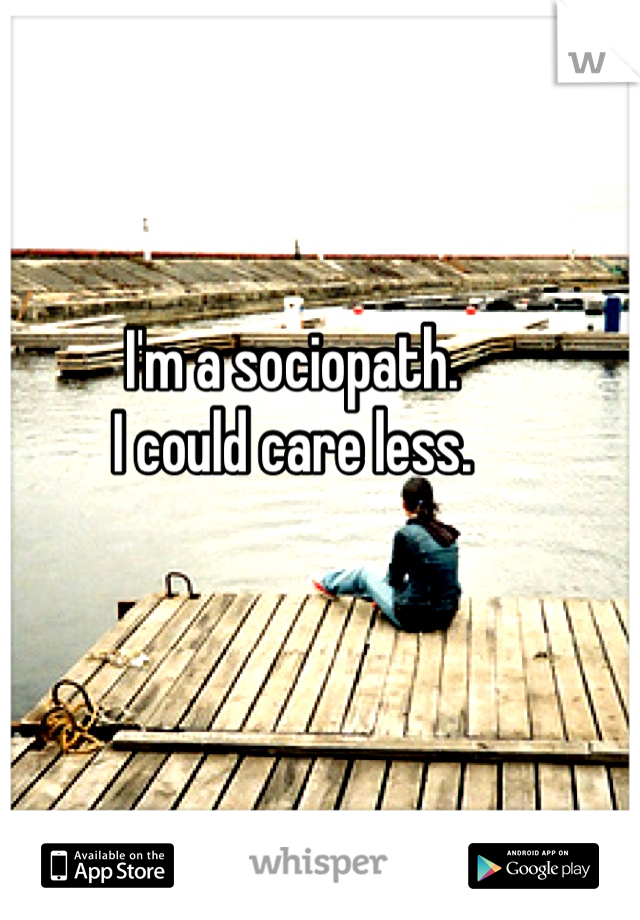 I'm a sociopath.
I could care less.