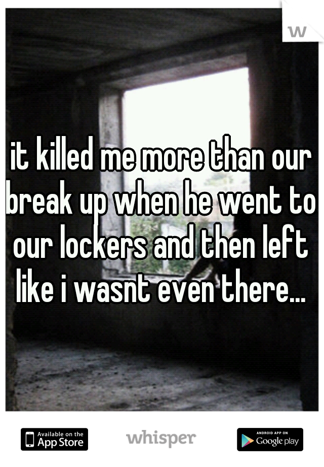 it killed me more than our break up when he went to our lockers and then left like i wasnt even there...
