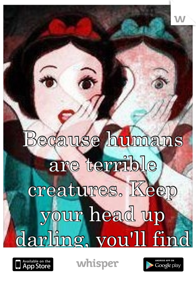 Because humans are terrible creatures. Keep your head up darling, you'll find her. ❤️
