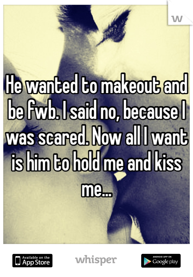 He wanted to makeout and be fwb. I said no, because I was scared. Now all I want is him to hold me and kiss me...