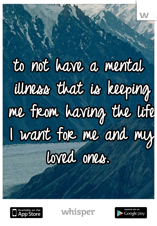 to not have a mental illness that is keeping me from having the life I want for me and my loved ones. 