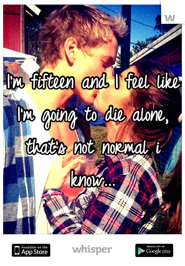 I'm fifteen and I feel like I'm going to die alone, that's not normal i know...
