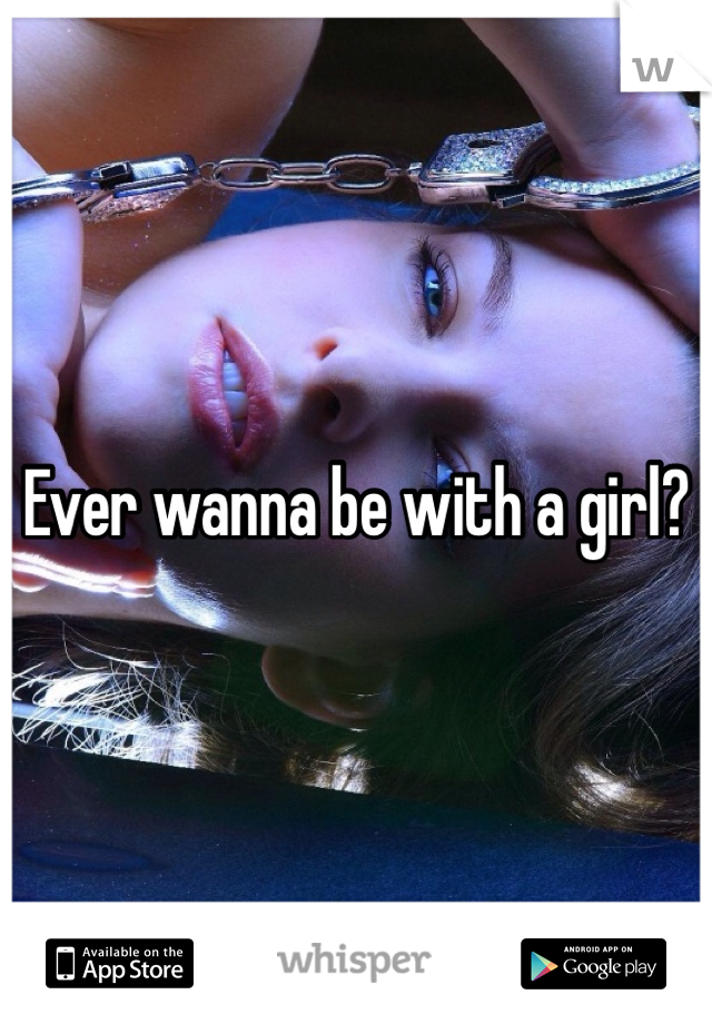 Ever wanna be with a girl?