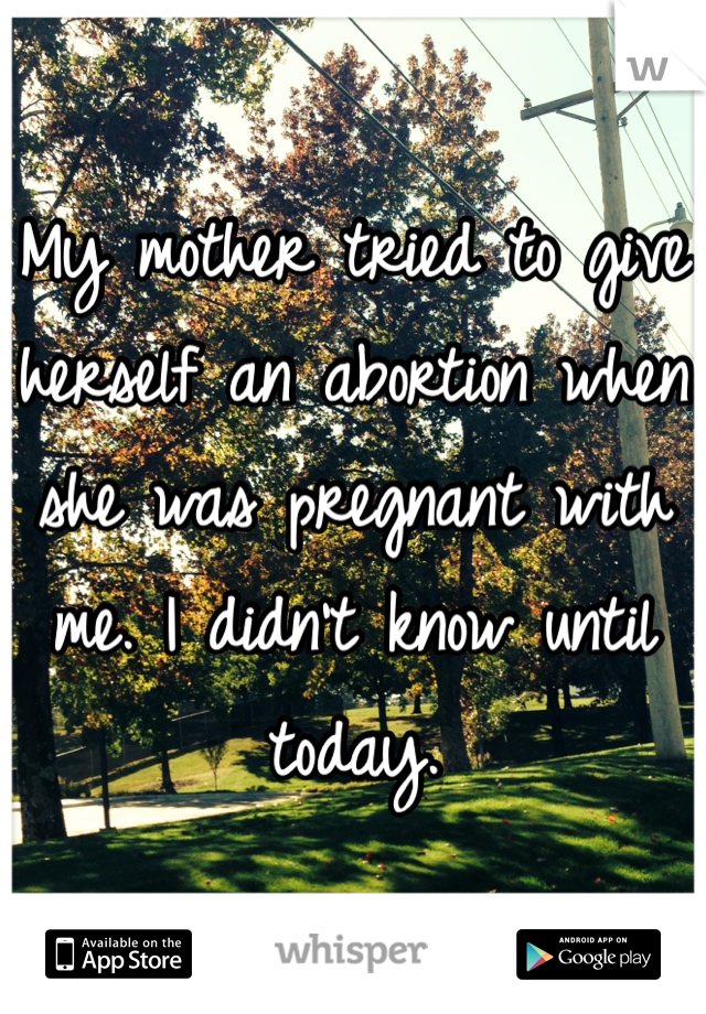 My mother tried to give herself an abortion when she was pregnant with me. I didn't know until today. 
