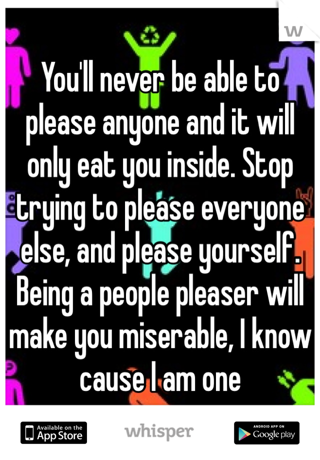 You'll never be able to please anyone and it will only eat you inside. Stop trying to please everyone else, and please yourself. Being a people pleaser will make you miserable, I know cause I am one