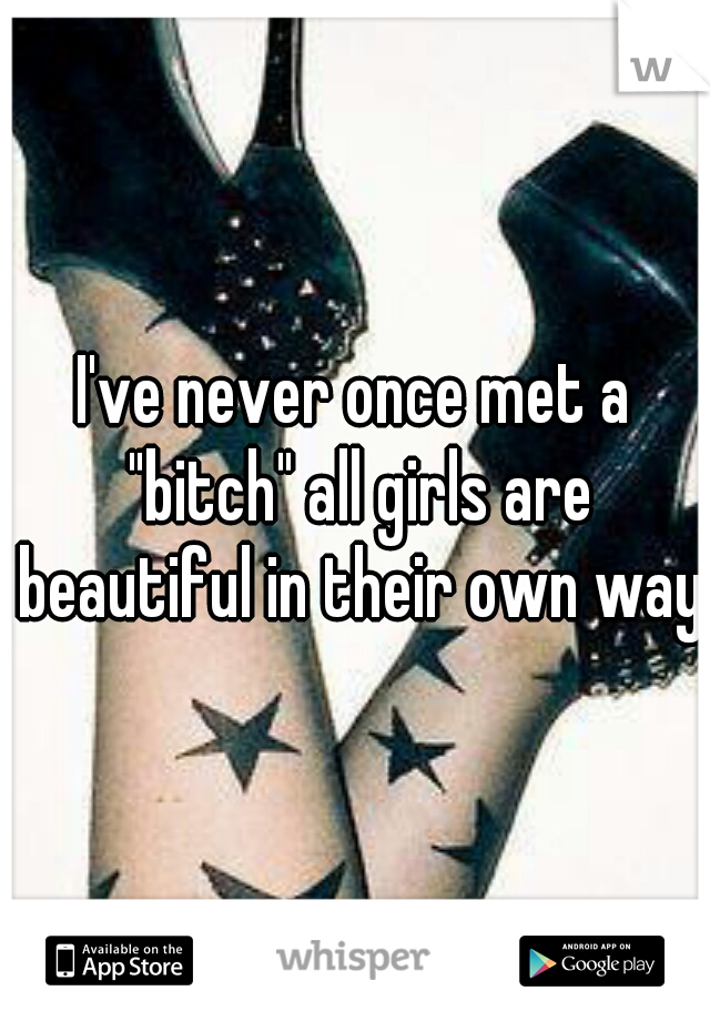 I've never once met a "bitch" all girls are beautiful in their own way