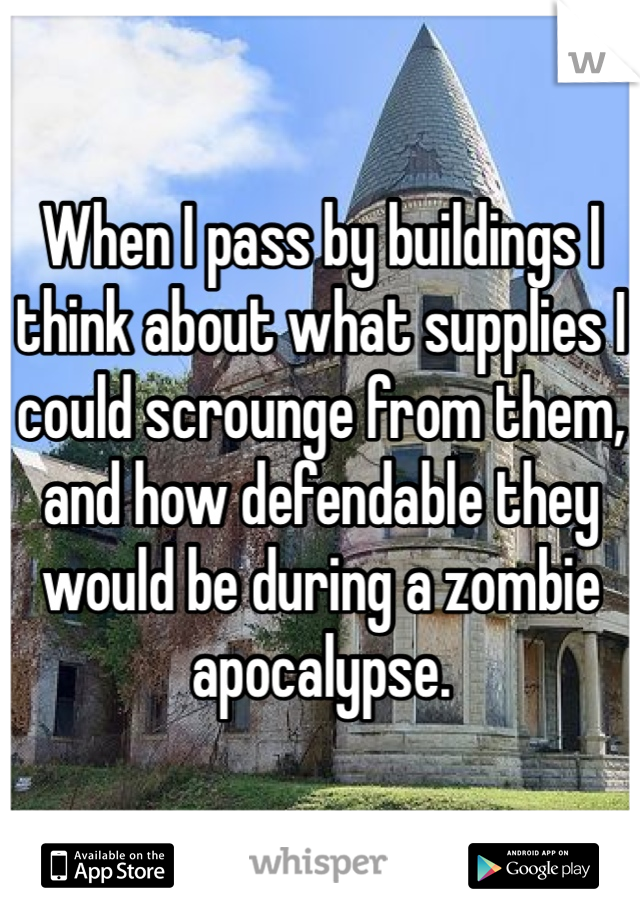 When I pass by buildings I think about what supplies I could scrounge from them, and how defendable they would be during a zombie apocalypse.