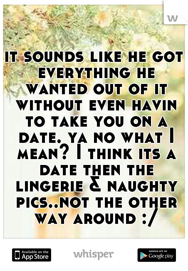 it sounds like he got everything he wanted out of it without even havin to take you on a date. ya no what I mean? I think its a date then the lingerie & naughty pics..not the other way around :/