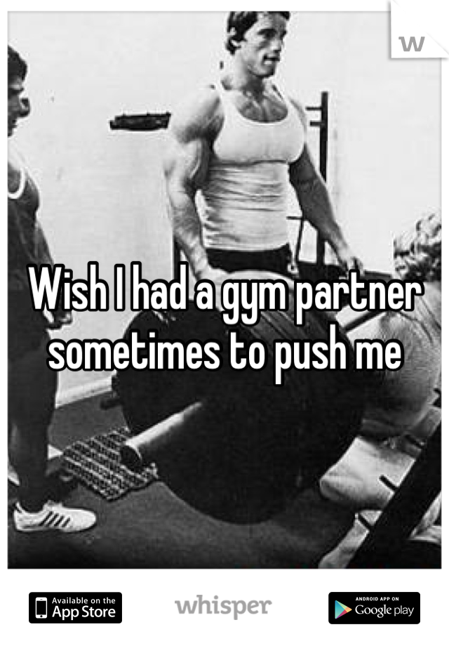 Wish I had a gym partner sometimes to push me