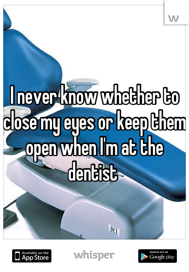I never know whether to close my eyes or keep them open when I'm at the dentist 