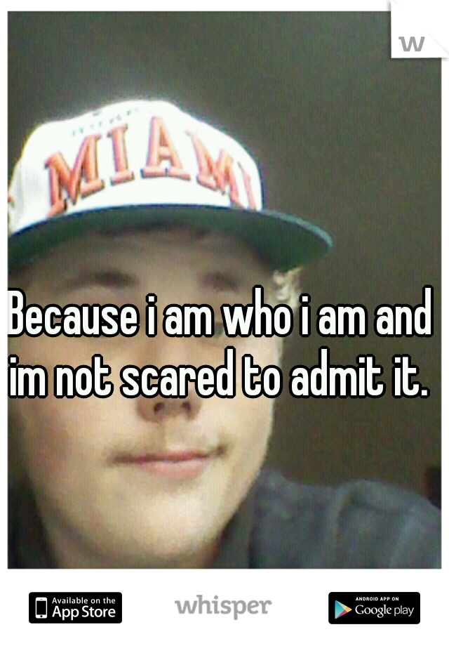 Because i am who i am and im not scared to admit it. 