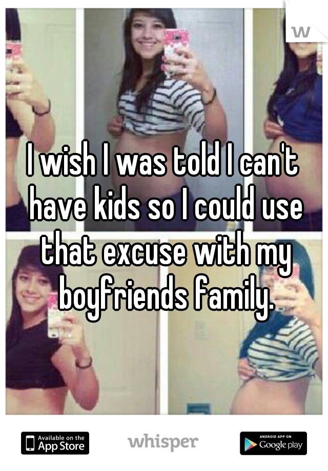 I wish I was told I can't have kids so I could use that excuse with my boyfriends family.