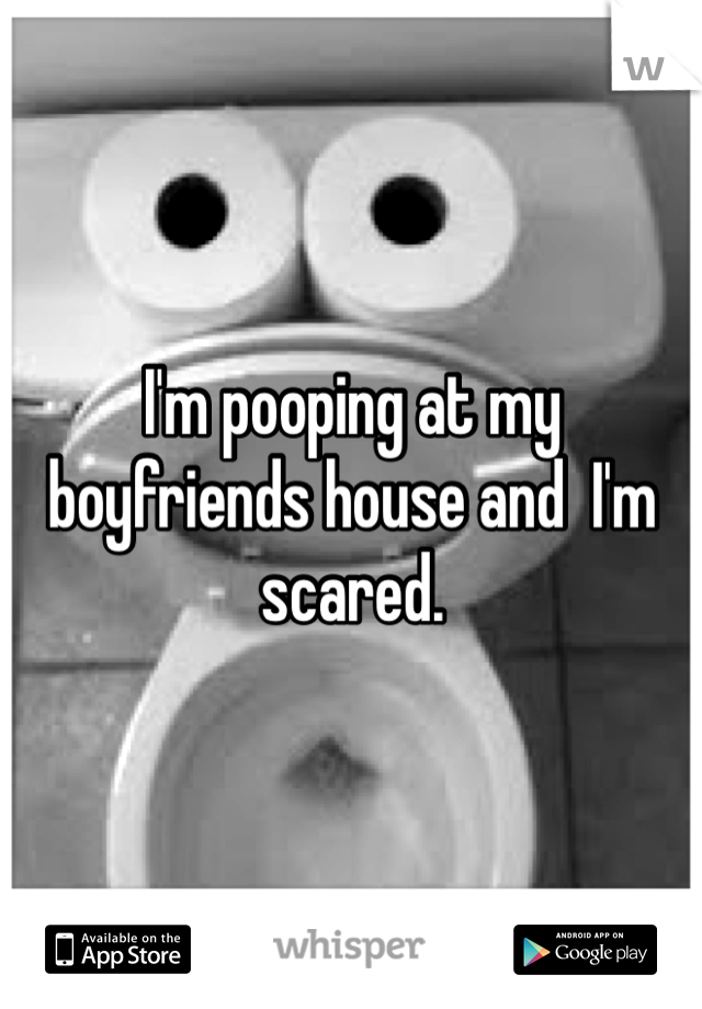 I'm pooping at my boyfriends house and  I'm scared. 
