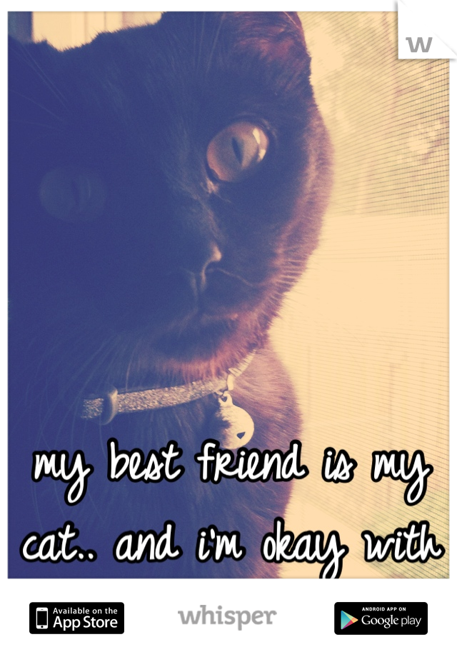 my best friend is my cat.. and i'm okay with that. 