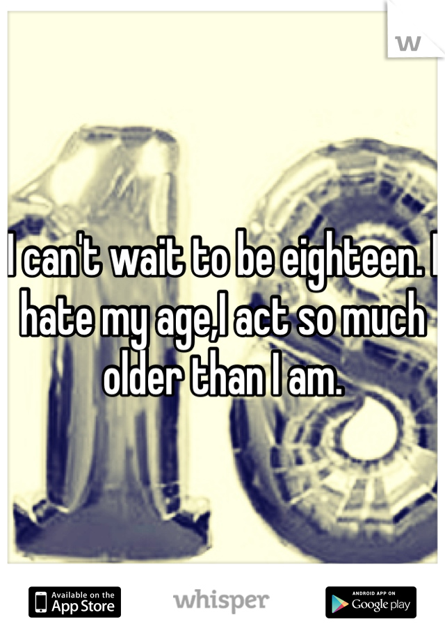 I can't wait to be eighteen. I hate my age,I act so much older than I am. 