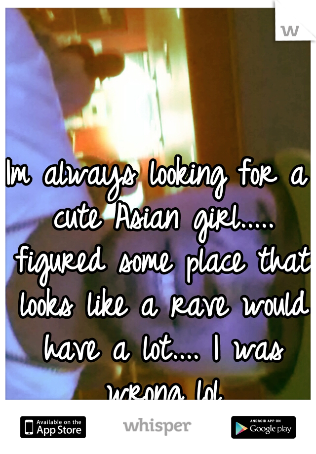 Im always looking for a cute Asian girl..... figured some place that looks like a rave would have a lot.... I was wrong lol