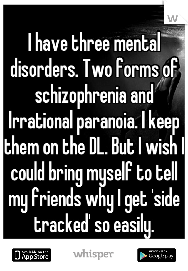 I have three mental disorders. Two forms of schizophrenia and Irrational paranoia. I keep them on the DL. But I wish I could bring myself to tell my friends why I get 'side tracked' so easily.